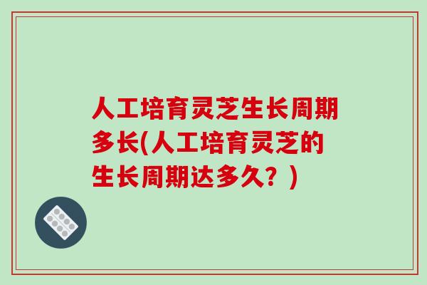 人工培育灵芝生长周期多长(人工培育灵芝的生长周期达多久？)