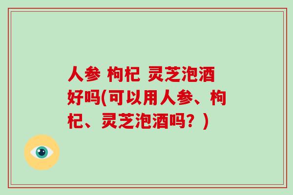 人参 枸杞 灵芝泡酒好吗(可以用人参、枸杞、灵芝泡酒吗?)