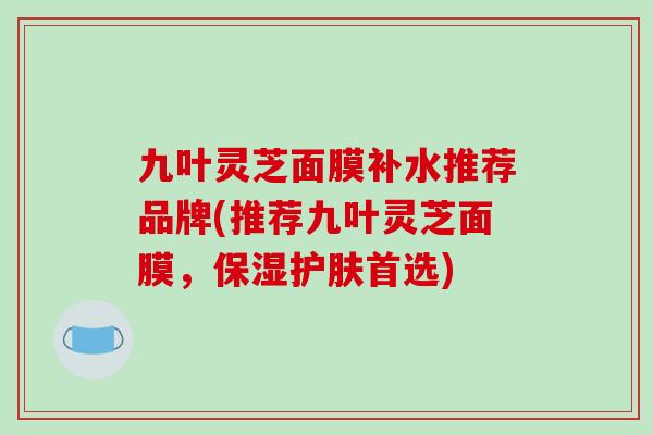 九叶灵芝面膜补水推荐品牌(推荐九叶灵芝面膜,保湿护肤首选)