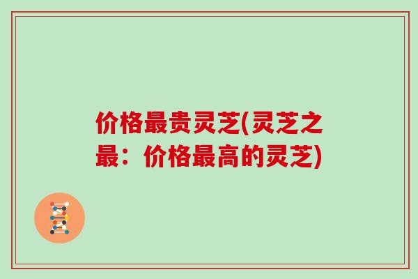 价格最贵灵芝(灵芝之最：价格最高的灵芝)