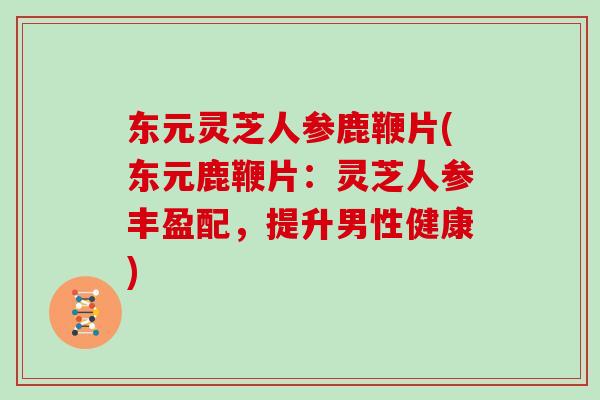 东元灵芝人参鹿鞭片(东元鹿鞭片:灵芝人参丰盈配,提升男性健康)