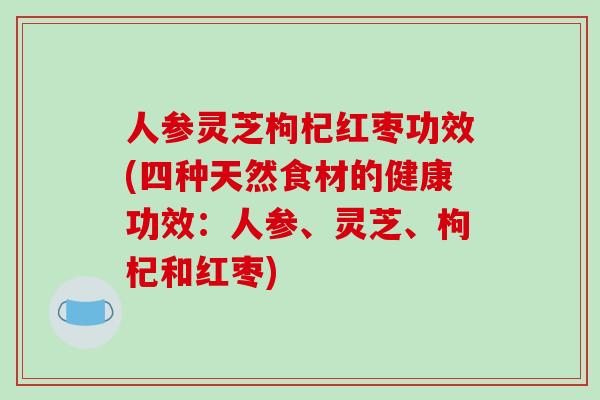 人参灵芝枸杞红枣功效(四种天然食材的健康功效：人参、灵芝、枸杞和红枣)