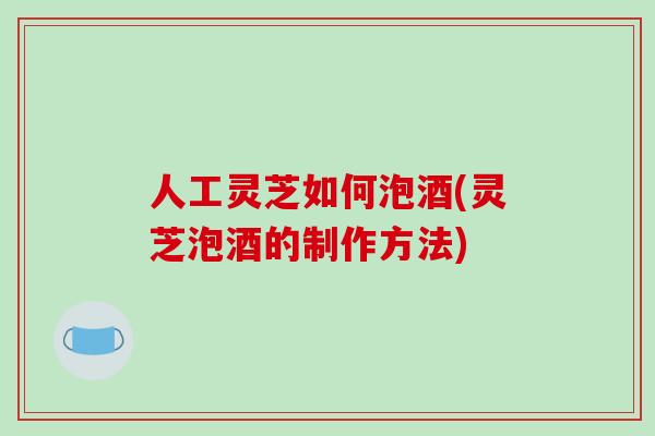 人工灵芝如何泡酒(灵芝泡酒的制作方法)