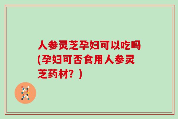 人参灵芝孕妇可以吃吗(孕妇可否食用人参灵芝药材?)
