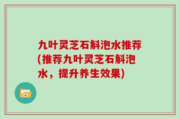 九叶灵芝石斛泡水推荐(推荐九叶灵芝石斛泡水，提升养生效果)