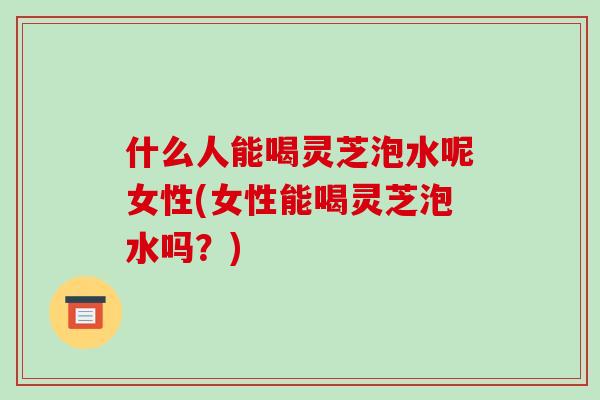 什么人能喝灵芝泡水呢女性(女性能喝灵芝泡水吗？)