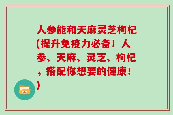 人参能和天麻灵芝枸杞(提升免疫力必备！人参、天麻、灵芝、枸杞，搭配你想要的健康！)