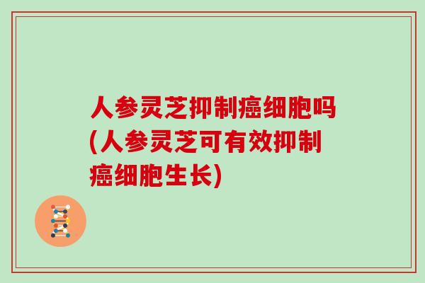 人参灵芝抑制癌细胞吗(人参灵芝可有效抑制癌细胞生长)