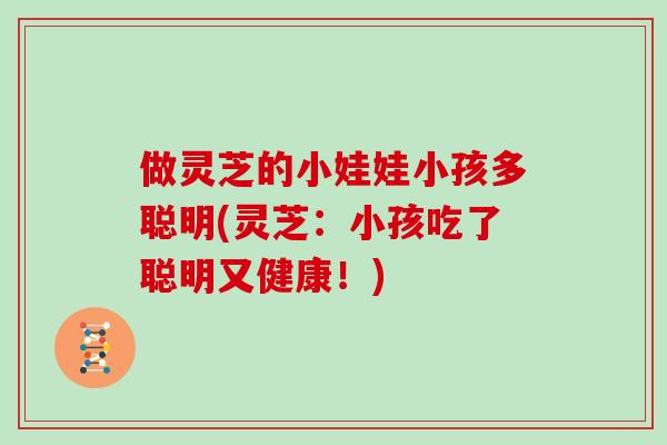 做灵芝的小娃娃小孩多聪明(灵芝:小孩吃了聪明又健康!)