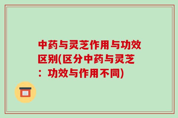中药与灵芝作用与功效区别(区分中药与灵芝:功效与作用不同)