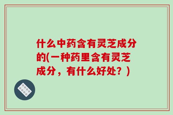 什么中药含有灵芝成分的(一种药里含有灵芝成分,有什么好处?)