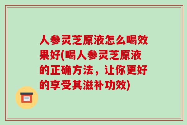 人参灵芝原液怎么喝效果好(喝人参灵芝原液的正确方法,让你更好的享受其滋补功效)