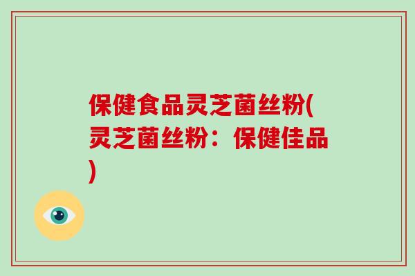 保健食品灵芝菌丝粉(灵芝菌丝粉:保健佳品)