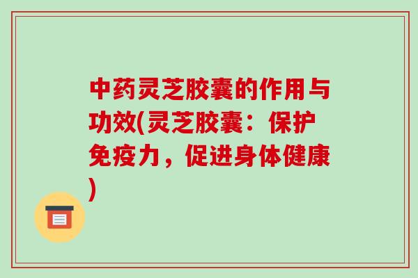 中药灵芝胶囊的作用与功效(灵芝胶囊:保护免疫力,促进身体健康)