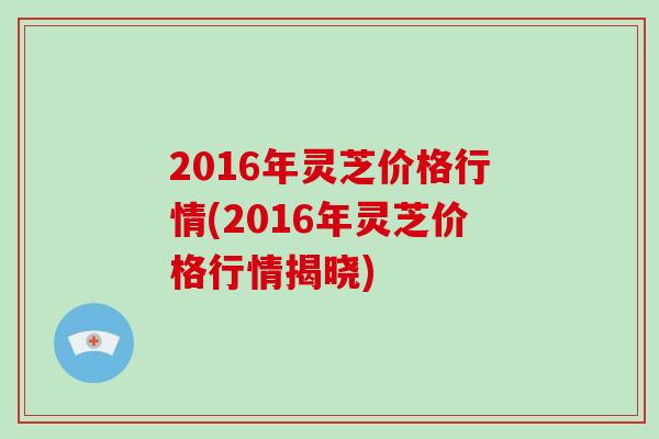 2016年灵芝价格行情(2016年灵芝价格行情揭晓)