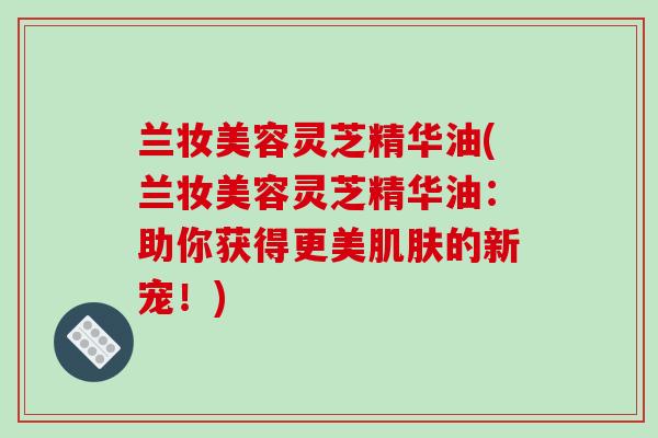 兰妆美容灵芝精华油(兰妆美容灵芝精华油:助你获得更美肌肤的新宠!)