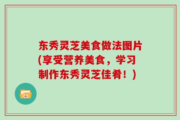 东秀灵芝美食做法图片(享受营养美食，学习制作东秀灵芝佳肴！)