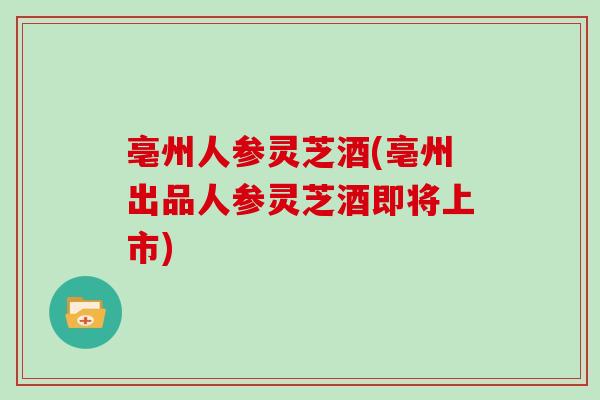 亳州人参灵芝酒(亳州出品人参灵芝酒即将上市)