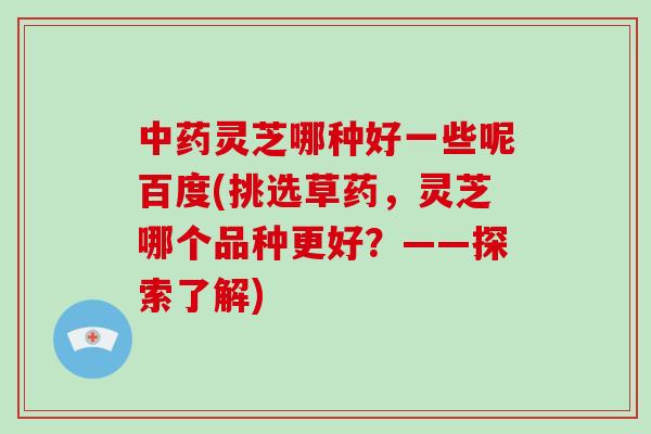 中药灵芝哪种好一些呢百度(挑选草药,灵芝哪个品种更好?——探索了解)