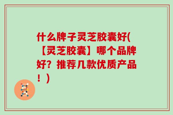 什么牌子灵芝胶囊好(【灵芝胶囊】哪个品牌好？推荐几款优质产品！)