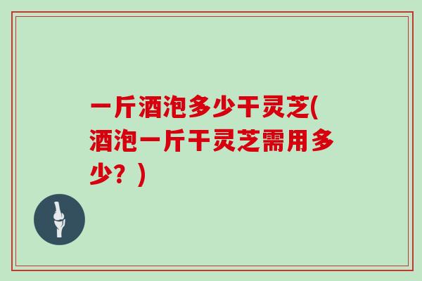 一斤酒泡多少干灵芝(酒泡一斤干灵芝需用多少？)