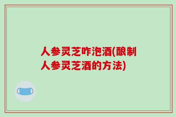 人参灵芝咋泡酒(酿制人参灵芝酒的方法)