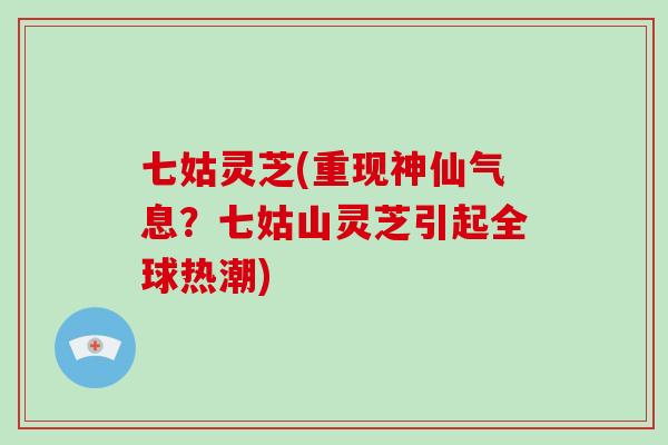 七姑灵芝(重现神仙气息？七姑山灵芝引起全球热潮)