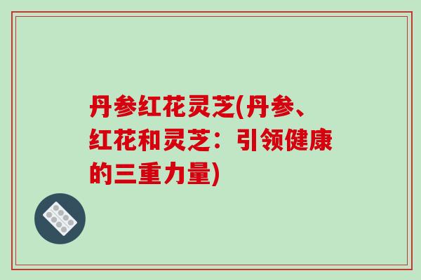 丹参红花灵芝(丹参、红花和灵芝：引领健康的三重力量)