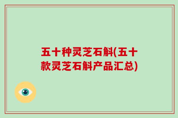 五十种灵芝石斛(五十款灵芝石斛产品汇总)