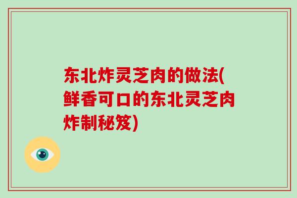 东北炸灵芝肉的做法(鲜香可口的东北灵芝肉炸制秘笈)