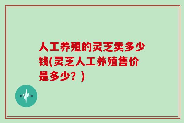 人工养殖的灵芝卖多少钱(灵芝人工养殖售价是多少?)