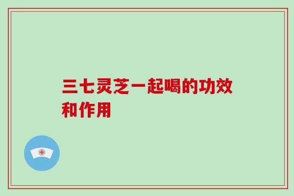 三七灵芝一起喝的功效和作用