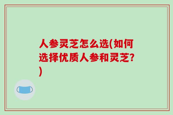 人参灵芝怎么选(如何选择优质人参和灵芝？)