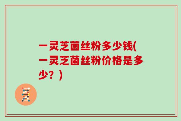 一灵芝菌丝粉多少钱(一灵芝菌丝粉价格是多少？)