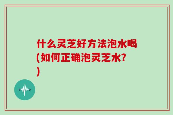 什么灵芝好方法泡水喝(如何正确泡灵芝水?)