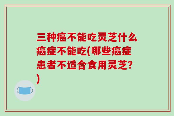 三种癌不能吃灵芝什么癌症不能吃(哪些癌症患者不适合食用灵芝？)