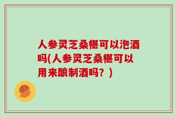 人参灵芝桑椹可以泡酒吗(人参灵芝桑椹可以用来酿制酒吗?)