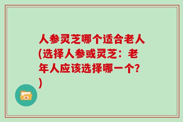 人参灵芝哪个适合老人(选择人参或灵芝:老年人应该选择哪一个?)