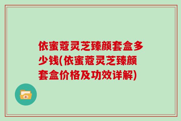 依蜜蔻灵芝臻颜套盒多少钱(依蜜蔻灵芝臻颜套盒价格及功效详解)