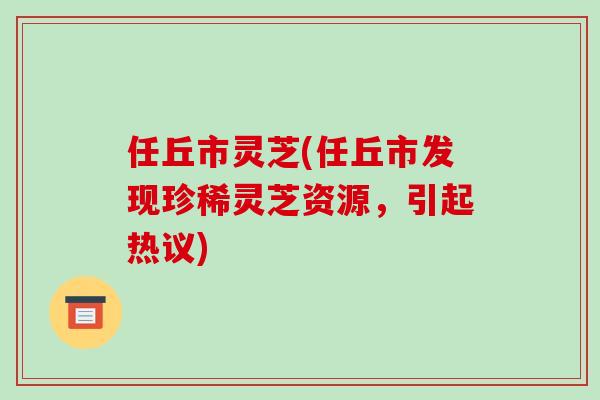 任丘市灵芝(任丘市发现珍稀灵芝资源,引起热议)