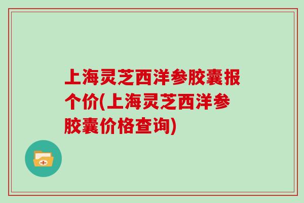 上海灵芝西洋参胶囊报个价(上海灵芝西洋参胶囊价格查询)