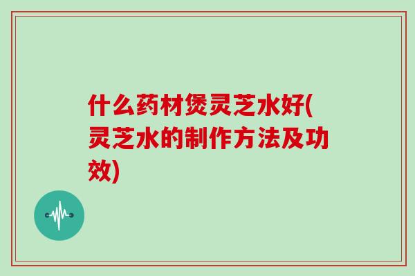 什么药材煲灵芝水好(灵芝水的制作方法及功效)