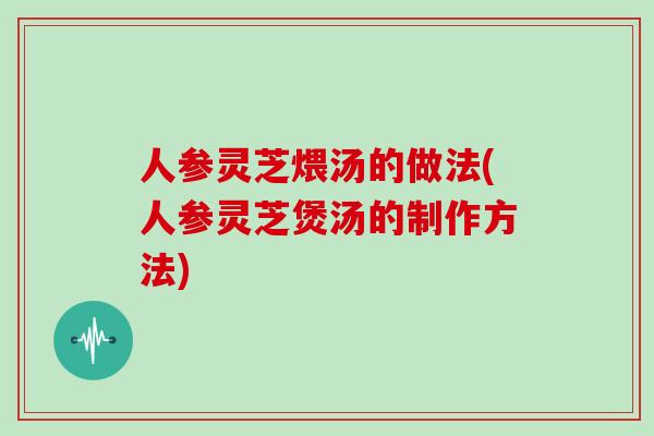 人参灵芝煨汤的做法(人参灵芝煲汤的制作方法)