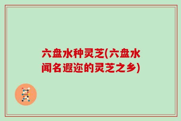 六盘水种灵芝(六盘水闻名遐迩的灵芝之乡)