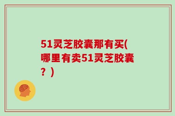 51灵芝胶囊那有买(哪里有卖51灵芝胶囊?)