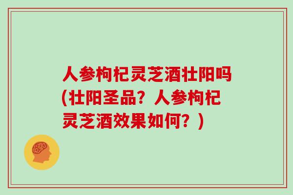人参枸杞灵芝酒壮阳吗(壮阳圣品?人参枸杞灵芝酒效果如何?)