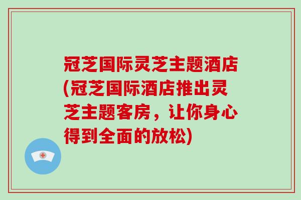 冠芝国际灵芝主题酒店(冠芝国际酒店推出灵芝主题客房,让你身心得到全面的放松)
