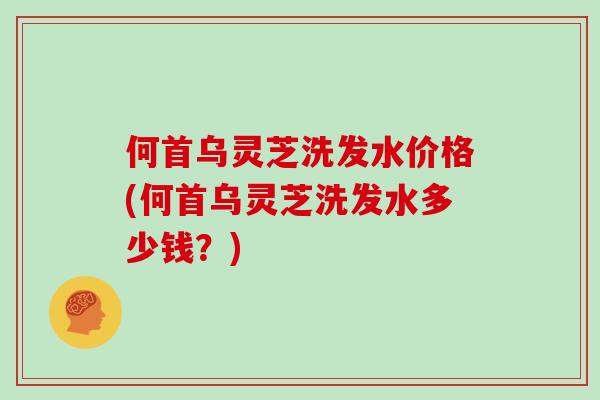 何首乌灵芝洗发水价格(何首乌灵芝洗发水多少钱?)