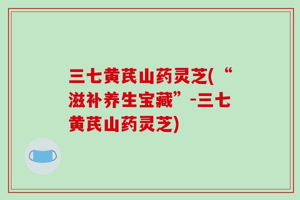 三七黄芪山药灵芝(“滋补养生宝藏”-三七黄芪山药灵芝)