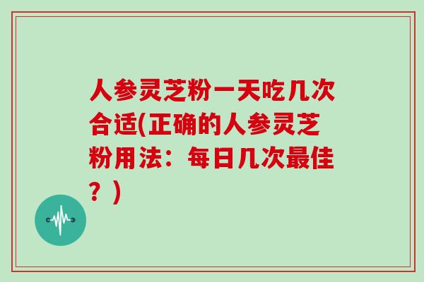 人参灵芝粉一天吃几次合适(正确的人参灵芝粉用法:每日几次最佳?)